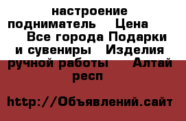 настроение подниматель) › Цена ­ 200 - Все города Подарки и сувениры » Изделия ручной работы   . Алтай респ.